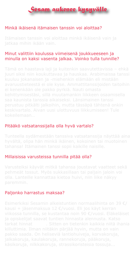 Sesam aukenee kysyvälle


Minkä ikäisenä itämaisen tanssin voi aloittaa? 

Itämaisen tanssin voi aloittaa minkä ikäisenä vain ja jatkaa mihin ikään vain. 

Minut valittiin koulussa viimeisenä joukkueeseen ja minulla on kaksi vasenta jalkaa. Voinko tulla tunnille? 

Tämä on haastava laji ja kuitenkin saavutettavissa – ehkä juuri siksi niin koukuttavaa ja hauskaa. Arabimaissa tanssi kuuluu jokanaisen ja -miehenkin elämään eli mistään avaruustieteestä ei ole kyse. Ammattitanssijoiden taitoihin ei kenenkään ole pakko pyrkiä. Nauti omasta kehittymisestäsi, sillä muutamankin liikkeen osaamisella saa kaunista tanssia aikaiseksi. Länsimainen tanssi perustuu pitkälti jalkoihin, mutta tässäpä tähtenä onkin keskivartalo. Aivan uusi ulottuvuus liikkumiseen! Tule kokeilemaan…

Pitääkö vatsatanssijalla olla hyvä vartalo? 

Tunteella sydämestään tanssiva vatsatanssija näyttää aina hyvältä, olipa hän minkä ikäinen, kokoinen tai muotoinen tahansa! Itämainen tanssi sopii kaikille naisille.

Millaisissa varusteissa tunnilla pitää olla? 

Varusteiksi käyvät mitkä tahansa joustavat vaatteet sekä pehmeät tossut. Myös sukkasillaan tai paljain jaloin voi olla. Lanteille kannattaa kietoa huivi, niin liike näkyy paremmin. 

Paljonko harrastus maksaa? 

Esimerkiksi Sesamin alkeistuntien normaalihinta on 39 €/kausi + jäsenmaksua 12 €/vuosi. Eli jos käyt kerran viikossa tunnilla, se kustantaa noin 90 €/vuosi. Eläkeläiset ja opiskelijat saavat tuntien hinnasta alennusta. Katso tarkat hinnat täältä. Sitten on tietenkin kaikkia niitä ihania killuttimia. Ilman niitäkin pärjää hyvin, mutta on vain pakko saada. On heliseviä lantiohuiveja, korvakoruja, jalkakoruja, kaulakoruja, rannekoruja, pääkoruja, käsikoruja, nilkkakoruja, strassikoristeisia tossuja...
